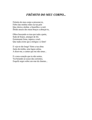 FRÉMITO DO MEU CORPO...

Frémito do meu corpo a procurar-te,
Febre das minhas mãos na tua pele
Que cheira a âmbar, a baunilha e a mel,
Doido anseio dos meus braços a abraçar-te,

Olhos buscando os teus por toda a parte,
Sede de beijos, amargor de fel,
Estonteante fome, áspera e cruel,
Que nada existe que a mitigue e a farte!

E vejo-te tão longe! Sinto a tua alma
Junto da minha, uma lagoa calma,
A dizer-me, a cantar que me não amas...

E o meu coração que tu não sentes,
Vai boiando ao acaso das correntes,
Esquife negro sobre um mar de chamas...
 