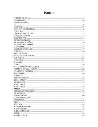 ÍNDICE
FOLHAS DE ROSA............................................................................................................... 5
FANATISMO......................................................................................................................... 6
HORAS RUBRAS.................................................................................................................. 7
EU........................................................................................................................................... 8
VAIDADE.............................................................................................................................. 9
CASTELÃ DE TRISTEZA.................................................................................................. 10
TORTURA ........................................................................................................................... 11
LÁGRIMAS OCULTAS...................................................................................................... 12
TORRE DE NÉVOA............................................................................................................ 13
A MINHA DOR ................................................................................................................... 14
DIZERES ÍNTIMOS ............................................................................................................ 15
AS MINHAS ILUSÕES....................................................................................................... 16
NAVIOS-FANTASMAS ..................................................................................................... 17
SUAVIDADE....................................................................................................................... 18
NOITE DE SAUDADE........................................................................................................ 19
TOLEDO .............................................................................................................................. 20
NIHIL NOVUM ................................................................................................................... 21
SE TU VIESSES VER-ME... ............................................................................................... 22
SER POETA......................................................................................................................... 23
LOUCURA........................................................................................................................... 24
À MORTE ............................................................................................................................ 25
FUMO................................................................................................................................... 26
A TUA VOZ NA PRIMAVERA ......................................................................................... 27
FRÉMITO DO MEU CORPO.............................................................................................. 28
CHARNECA EM FLOR...................................................................................................... 29
REALIDADE ....................................................................................................................... 30
SÚPLICA ............................................................................................................................. 31
DOCE CERTEZA ................................................................................................................ 32
QUEM SABE?! ... ................................................................................................................ 33
HUMILDADE...................................................................................................................... 34
A MULHER I ....................................................................................................................... 35
A MULHER II...................................................................................................................... 36
AMIGA................................................................................................................................. 37
VERSOS DE ORGULHO.................................................................................................... 38
DE JOELHOS ...................................................................................................................... 39
SEM REMÉDIO................................................................................................................... 40
O MEU ORGULHO............................................................................................................. 41
SAUDADES......................................................................................................................... 42
ÓDIO .................................................................................................................................... 43
RÚSTICA ............................................................................................................................. 44
A UM MORIBUNDO .......................................................................................................... 45
A NOSSA CASA ................................................................................................................. 46
SUPREMO ENLEIO............................................................................................................ 47
AMAR!................................................................................................................................. 48
MINHA CULPA .................................................................................................................. 49
 