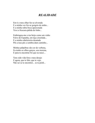 REALIDADE

Em ti o meu olhar fez-se alvorada
E a minha voz fez-se gorgeio de ninho...
E a minha rubra boca apaixonada
Teve a frescura pálida do linho...

Embriagou-me o teu beijo como um vinho
Fulvo de Espanha, em taça cinzelada...
E a minha cabeleireira desatada
Pôs a teus pés a sombra dum caminho...

Minhas pálpebras são cor de verbena,
Eu tenho os olhos garços, sou morena,
E para te encontrar foi que eu nasci...

Tens sido vida fora o meu desejo
E agora, que te falo, que te vejo,
Não sei se te encontrei... se te perdi...
 