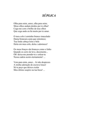 SÚPLICA

Olha para mim, amor, olha para mim;
Meus olhos andam doidos por te olhar!
Cega-me com o brilho de teus olhos
Que cega ando eu há muito por te amar.

O meu colo é arminho branco imaculado
Duma brancura casta que entontece;
Tua linda cabeça loira e bela
Deita em meu colo, deita e adormece!

Os meus braços são brancos como o linho
Quando os cerro de leve, docemente...
Oh! deixa-me prender-te e enlear-te
Nessa cadeia assim eternamente! ...

Vem para mim, amor... Ai não desprezes
A minha adoração de escrava louca!
Só te peço que deixes exalar
Meu último suspiro na tua boca! ...
 