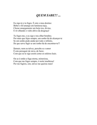 QUEM SABE?! ...

Eu sigo-te e tu foges. É este o meu destino:
Beber o fel amargo em luminosa taça,
Chorar amargamente um beijo teu, divino,
E rir olhando o vulto altivo da desgraça!

Tu foges-me, e eu sigo o teu olhar bendito;
Por mais que fujas sempre, um sonho há de alcançar-te
Se um sonho pode andar por todo o infinito,
De que serve fugir se um sonho há de encontrar-te?!

Demais, nem eu talvez, perceba se o amor
É este perseguir de raiva, de furor,
Com que eu te sigo assim como os rafeiros leais.

Ou se é então a fuga eterna, misteriosa,
Com que me foges sempre, ó noite tenebrosa!
Por me fugires, sim, talvez me queiras mais!
 