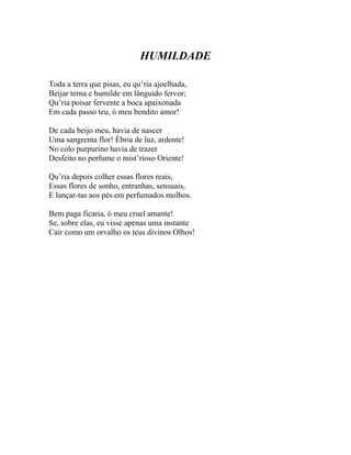 HUMILDADE

Toda a terra que pisas, eu qu’ria ajoelhada,
Beijar terna e humilde em lânguido fervor;
Qu’ria poisar fervente a boca apaixonada
Em cada passo teu, ó meu bendito amor!

De cada beijo meu, havia de nascer
Uma sangrenta flor! Ébria de luz, ardente!
No colo purpurino havia de trazer
Desfeito no perfume o mist’rioso Oriente!

Qu’ria depois colher essas flores reais,
Essas flores de sonho, entranhas, sensuais,
E lançar-tas aos pés em perfumados molhos.

Bem paga ficaria, ó meu cruel amante!
Se, sobre elas, eu visse apenas uma instante
Cair como um orvalho os teus divinos Olhos!
 