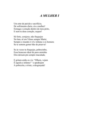 A MULHER I

Um ente de paixão e sacrifício,
De sofrimento cheio, eis a mulher!
Esmaga o coração dentro do meu peito,
E nem te doas coração, sequer!

Sê forte, corajoso, não fraquejes
Na luta; sê em Vênus sempre Marte;
Sempre o mundo é vil e infame o os homens
Se te sentem gemer hão de pisar-te!

Se às vezes tu fraquejas, pobrezinho,
Essa brancura ideal de puro arminho
Eles deixam pra sempre maculada;

E gritam então os vis: “Olhem, vejam
É aquela a infame! ” e apedrejam
A pobrezita, a triste, a desgraçada!
 