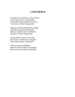A MULHER II

Ó mulher! Como és fraca e como és forte!
Como sabes ser doce e desgraçada!
Como sabes fingir quando em teu peito
A tua alma se estorce amargurada!

Quantas morrem saudosas duma imagem
Adorada que amaram doidamente!
Quantas e quantas almas endoidecem
Enquanto a boca ri alegremente!

Quanta paixão e amor às vezes têm
Sem nunca o confessarem a ninguém
Doces almas de dor e sofrimento!

Paixão que faria a felicidade
Dum rei; amor de sonho e de saudade,
Que se esvai e que foge num lamento!
 