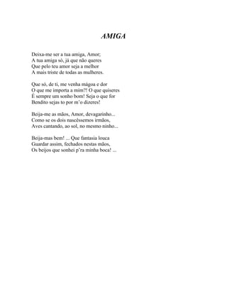 AMIGA

Deixa-me ser a tua amiga, Amor;
A tua amiga só, já que não queres
Que pelo teu amor seja a melhor
A mais triste de todas as mulheres.

Que só, de ti, me venha mágoa e dor
O que me importa a mim?! O que quiseres
É sempre um sonho bom! Seja o que for
Bendito sejas to por m’o dizeres!

Beija-me as mãos, Amor, devagarinho...
Como se os dois nascêssemos irmãos,
Aves cantando, ao sol, no mesmo ninho...

Beija-mas bem! ... Que fantasia louca
Guardar assim, fechados nestas mãos,
Os beijos que sonhei p’ra minha boca! ...
 