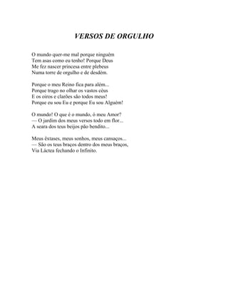 VERSOS DE ORGULHO

O mundo quer-me mal porque ninguém
Tem asas como eu tenho! Porque Deus
Me fez nascer princesa entre plebeus
Numa torre de orgulho e de desdém.

Porque o meu Reino fica para além...
Porque trago no olhar os vastos céus
E os oiros e clarões são todos meus!
Porque eu sou Eu e porque Eu sou Alguém!

O mundo! O que é o mundo, ó meu Amor?
— O jardim dos meus versos todo em flor...
A seara dos teus beijos pão bendito...

Meus êxtases, meus sonhos, meus cansaços...
— São os teus braços dentro dos meus braços,
Via Láctea fechando o Infinito.
 