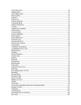 CRUCIFICADA ................................................................................................................... 50
AMBICIOSA........................................................................................................................ 51
VÃO ORGULHO................................................................................................................. 52
NOCTURNO........................................................................................................................ 53
CHOPIN ............................................................................................................................... 54
ESCRAVA ........................................................................................................................... 55
O MEU DESEJO.................................................................................................................. 56
O MAIOR BEM ................................................................................................................... 57
ESQUECIMENTO ............................................................................................................... 58
A VIDA ................................................................................................................................ 59
AMOR QUE MORRE.......................................................................................................... 60
NOSTALGIA ....................................................................................................................... 61
A UM LIVRO....................................................................................................................... 62
ALMA PERDIDA ................................................................................................................ 63
PARA QUÊ?! ....................................................................................................................... 64
QUE IMPORTA?... .............................................................................................................. 65
CARAVELAS ...................................................................................................................... 66
INCONSTÂNCIA ................................................................................................................ 67
CONTO DE FADAS............................................................................................................ 68
ANGÚSTIA.......................................................................................................................... 69
A MINHA TRAGÉDIA ....................................................................................................... 70
LÁGRIMAS OCULTAS...................................................................................................... 71
PEQUENINA ....................................................................................................................... 72
ESPERA... ............................................................................................................................ 73
NEURASTENIA .................................................................................................................. 74
O MEU MAL ....................................................................................................................... 75
FRIEZA ................................................................................................................................ 76
RUÍNAS ............................................................................................................................... 77
CINZENTO .......................................................................................................................... 78
MOCIDADE......................................................................................................................... 79
NÃO SER ............................................................................................................................. 80
VOZ QUE SE CALA ........................................................................................................... 81
POETAS ............................................................................................................................... 82
OS VERSOS QUE TE FIZ................................................................................................... 83
SONHOS .............................................................................................................................. 84
BLASFÉMIA ....................................................................................................................... 85
ESCREVE-ME ... ................................................................................................................. 86
EXALTAÇÃO...................................................................................................................... 87
MINHA CULPA .................................................................................................................. 88
TÉDIO .................................................................................................................................. 89
VOLÚPIA............................................................................................................................. 90
É UM NÃO QUERER MAIS QUE BEM QUERER........................................................... 91
SONHO VAGO.................................................................................................................. 101
ANSEIOS ........................................................................................................................... 102
LANGUIDEZ ..................................................................................................................... 103
ÁRVORES DO ALENTEJO.............................................................................................. 104
BALADA ........................................................................................................................... 105
 