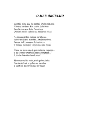 O MEU ORGULHO

Lembro-me o que fui dantes. Quem me dera
Não me lembrar! Em tardes dolorosas
Lembro-me que fui a Primavera
Que em muros velhos faz nascer as rosas!

As minhas mãos outrora carinhosas
Pairavam como pombas... Quem soubera
Porque tudo passou e foi quimera,
E porque os muros velhos não dão rosas!

O que eu mais amo é que mais me esquece...
E eu sonho: ‘Quem olvida não merece... ’
E já não fico tão abandonada!

Sinto que valho mais, mais pobrezinha:
Que também é orgulho ser sozinha,
E também é nobreza não ter nada!
 