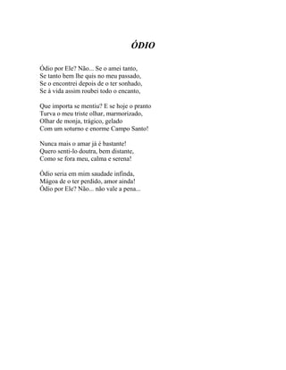 ÓDIO

Ódio por Ele? Não... Se o amei tanto,
Se tanto bem lhe quis no meu passado,
Se o encontrei depois de o ter sonhado,
Se à vida assim roubei todo o encanto,

Que importa se mentiu? E se hoje o pranto
Turva o meu triste olhar, marmorizado,
Olhar de monja, trágico, gelado
Com um soturno e enorme Campo Santo!

Nunca mais o amar já é bastante!
Quero senti-lo doutra, bem distante,
Como se fora meu, calma e serena!

Ódio seria em mim saudade infinda,
Mágoa de o ter perdido, amor ainda!
Ódio por Ele? Não... não vale a pena...
 