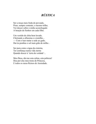 RÚSTICA

Ser a moça mais linda do povoado,
Pisar, sempre contente, o mesmo trilho,
Ver descer sobre o ninho aconchegado
A benção do Senhor em cada filho.

Um vestido de chita bem lavado,
Cheirando a alfazema e a tomilho...
— Com o luar matar a sede ao gado,
Dar às pombas o sol num grão de milho. .

Ser pura como a água da cisterna,
Ter confiança numa vida eterna
Quando descer à ‘terra da verdade’...

Meu Deus, dai-me esta calma, esta pobreza!
Dou por elas meu trono de Princesa,
E todos os meus Reinos de Ansiedade.
 