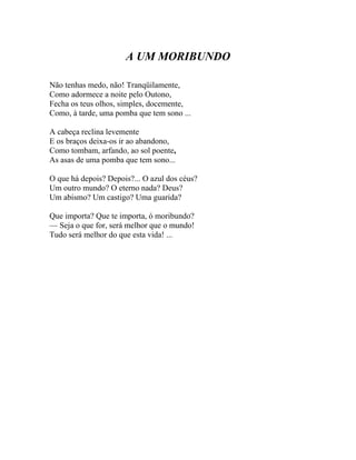 A UM MORIBUNDO

Não tenhas medo, não! Tranqüilamente,
Como adormece a noite pelo Outono,
Fecha os teus olhos, simples, docemente,
Como, à tarde, uma pomba que tem sono ...

A cabeça reclina levemente
E os braços deixa-os ir ao abandono,
Como tombam, arfando, ao sol poente,
As asas de uma pomba que tem sono...

O que há depois? Depois?... O azul dos céus?
Um outro mundo? O eterno nada? Deus?
Um abismo? Um castigo? Uma guarida?

Que importa? Que te importa, ó moribundo?
— Seja o que for, será melhor que o mundo!
Tudo será melhor do que esta vida! ...
 