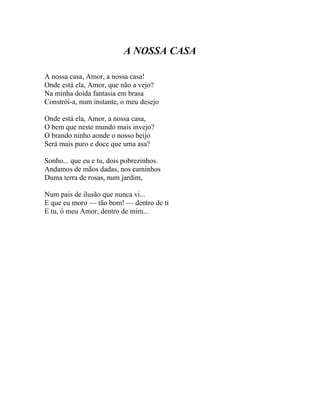 A NOSSA CASA

A nossa casa, Amor, a nossa casa!
Onde está ela, Amor, que não a vejo?
Na minha doida fantasia em brasa
Constrói-a, num instante, o meu desejo

Onde está ela, Amor, a nossa casa,
O bem que neste mundo mais invejo?
O brando ninho aonde o nosso beijo
Será mais puro e doce que uma asa?

Sonho... que eu e tu, dois pobrezinhos.
Andamos de mãos dadas, nos caminhos
Duma terra de rosas, num jardim,

Num pais de ilusão que nunca vi...
E que eu moro — tão bom! — dentro de ti
E tu, ó meu Amor, dentro de mim...
 