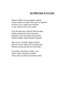 SUPREMO ENLEIO

Quanta mulher no teu passado, quanta!
Tanta sombra em redor! Mas que me importa?
Se delas veio o sonho que conforta,
A sua vinda foi três vezes santa!

Erva do chão que a mão de Deus levanta,
Folhas murchas de rojo à tua porta...
Quando eu for uma pobre coisa morta,
Quanta mulher ainda! Quanta! Quanta!

Mas eu sou a manhã: apago estrelas!
Hás-de ver-me, beijar-me em todas elas,
Mesmo na boca da que for mais linda!

E quando a derradeira, enfim, vier,
Nesse corpo vibrante de mulher
Será o meu que hás-de encontrar ainda.
 