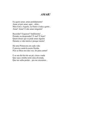 AMAR!

Eu quero amar, amar perdidamente!
Amar só por amar: aqui... além...
Mais Este e Aquele, ou Outro e toda a gente...
Amar! Amar! E não amar ninguém!

Recordar? Esquecer? Indiferente! ...
Prender ou desprender? É mal? É bem?
Quem disser que se pode amar alguém
Durante a vida inteira é porque mente!

Há uma Primavera em cada vida:
É preciso cantá-la assim florida,
Pois se Deus nos deu voz, foi para cantar!

E se um dia hei-de ser pó, cinza e nada
Que seja a minha noite uma alvorada,
Que me saiba perder... pra me encontrar...
 