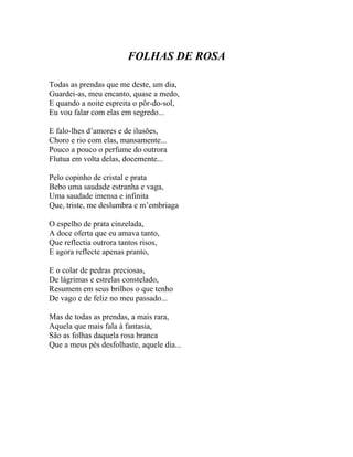 FOLHAS DE ROSA

Todas as prendas que me deste, um dia,
Guardei-as, meu encanto, quase a medo,
E quando a noite espreita o pôr-do-sol,
Eu vou falar com elas em segredo...

E falo-lhes d’amores e de ilusões,
Choro e rio com elas, mansamente...
Pouco a pouco o perfume do outrora
Flutua em volta delas, docemente...

Pelo copinho de cristal e prata
Bebo uma saudade estranha e vaga,
Uma saudade imensa e infinita
Que, triste, me deslumbra e m’embriaga

O espelho de prata cinzelada,
A doce oferta que eu amava tanto,
Que reflectia outrora tantos risos,
E agora reflecte apenas pranto,

E o colar de pedras preciosas,
De lágrimas e estrelas constelado,
Resumem em seus brilhos o que tenho
De vago e de feliz no meu passado...

Mas de todas as prendas, a mais rara,
Aquela que mais fala à fantasia,
São as folhas daquela rosa branca
Que a meus pés desfolhaste, aquele dia...
 