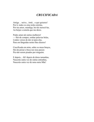 CRUCIFICADA

Amiga ... noiva... irmã... o que quiseres!
Por ti, todos os céus terão estrelas,
Por teu amor, mendiga, hei-de merecê-las,
Ao beijar a esmola que me deres.

Podes amar até outras mulheres!
— Hei-de compor, sonhar palavras belas,
Lindos versos de dor só para elas,
Para em lânguidas noites lhes dizeres!

Crucificada em mim, sobre os meus braços,
Hei-de poisar a boca nos teus passos
Pra não serem pisados por ninguém.

E depois... Ah! depois de dores tamanhas,
Nascerás outra vez de outras entranhas,
Nascerás outra vez de uma outra Mãe!
 
