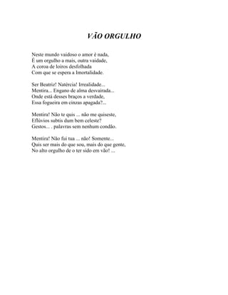 VÃO ORGULHO

Neste mundo vaidoso o amor é nada,
É um orgulho a mais, outra vaidade,
A coroa de loiros desfolhada
Com que se espera a Imortalidade.

Ser Beatriz! Natércia! Irrealidade...
Mentira... Engano de alma desvairada...
Onde está desses braços a verdade,
Essa fogueira em cinzas apagada?...

Mentira! Não te quis ... não me quiseste,
Eflúvios subtis dum bem celeste?
Gestos... . palavras sem nenhum condão.

Mentira! Não fui tua ... não! Somente...
Quis ser mais do que sou, mais do que gente,
No alto orgulho de o ter sido em vão! ...
 