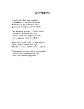 NOCTURNO

Amor! Anda o luar todo bondade,
Beijando a terra, a desfazer-se em luz. .
Amor! São os pés brancos de Jesus
Que andam pisando as ruas da cidade!

E eu ponho-me a pensar ... Quanta saudade
Das ilusões e risos que em ti pus!
Traçaste em mim os braços duma cruz,
Neles pregaste a minha mocidade!

Minh’alma, que eu te dei, cheia de mágoas,
É nesta noite o nenúfar dum lago
‘Stendendo as asas brancas sobre as águas!

Poisa as mãos nos meus olhos, com carinho,
Fecha-os num beijo dolorido e vago...
E deixa-me chorar devagarinho ...
 