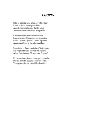 CHOPIN

Não se acende hoje a luz... Todo o luar
Fique lá fora. Bem aparecidas
As estrelas miudinhas, dando no ar
As voltas dum cordão de margaridas!

Entram falenas meio entontecidas ...
Lusco-fusco... Um morcego, a palpitar
Passa... torna a passar... torna a passar
As coisas têm o ar de adormecidas...

Mansinho ... Roça os dedos p’lo teclado,
No vago arfar que tudo alteia e doira,
Alma, Sacrário de Almas, meu Amado!

E, enquanto o piano a doce queixa exala,
Divina e triste, a grande sombra loira,
Vem para mim da escuridão da sala ...
 