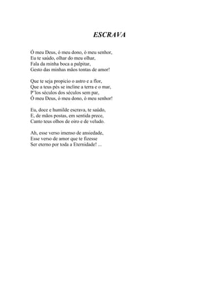 ESCRAVA

Ó meu Deus, ó meu dono, ó meu senhor,
Eu te saúdo, olhar do meu olhar,
Fala da minha boca a palpitar,
Gesto das minhas mãos tontas de amor!

Que te seja propicio o astro e a flor,
Que a teus pés se incline a terra e o mar,
P’los séculos dos séculos sem par,
Ó meu Deus, ó meu dono, ó meu senhor!

Eu, doce e humilde escrava, te saúdo,
E, de mãos postas, em sentida prece,
Canto teus olhos de oiro e de veludo.

Ah, esse verso imenso de ansiedade,
Esse verso de amor que te fizesse
Ser eterno por toda a Eternidade! ...
 