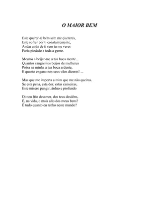O MAIOR BEM

Este querer-te bem sem me quereres,
Este sofrer por ti constantemente,
Andar atrás de ti sem tu me veres
Faria piedade a toda a gente.

Mesmo a beijar-me a tua boca mente...
Quantos sangrentos beijos de mulheres
Poisa na minha a tua boca ardente,
E quanto engano nos seus vãos dizeres! ...

Mas que me importa a mim que me não queiras.
Se esta pena, esta dor, estas canseiras,
Este misero pungir, árduo e profundo

Do teu frio desamor, dos teus desdéns,
É, na vida, o mais alto dos meus bens?
É tudo quanto eu tenho neste mundo?
 