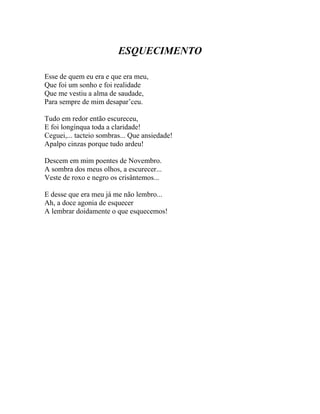 ESQUECIMENTO

Esse de quem eu era e que era meu,
Que foi um sonho e foi realidade
Que me vestiu a alma de saudade,
Para sempre de mim desapar’ceu.

Tudo em redor então escureceu,
E foi longínqua toda a claridade!
Ceguei,... tacteio sombras... Que ansiedade!
Apalpo cinzas porque tudo ardeu!

Descem em mim poentes de Novembro.
A sombra dos meus olhos, a escurecer...
Veste de roxo e negro os crisântemos...

E desse que era meu já me não lembro...
Ah, a doce agonia de esquecer
A lembrar doidamente o que esquecemos!
 