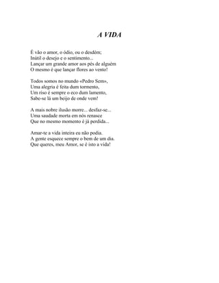 A VIDA

É vão o amor, o ódio, ou o desdém;
Inútil o desejo e o sentimento...
Lançar um grande amor aos pés de alguém
O mesmo é que lançar flores ao vento!

Todos somos no mundo «Pedro Sem»,
Uma alegria é feita dum tormento,
Um riso é sempre o eco dum lamento,
Sabe-se lá um beijo de onde vem!

A mais nobre ilusão morre... desfaz-se...
Uma saudade morta em nós renasce
Que no mesmo momento é já perdida...

Amar-te a vida inteira eu não podia.
A gente esquece sempre o bem de um dia.
Que queres, meu Amor, se é isto a vida!
 