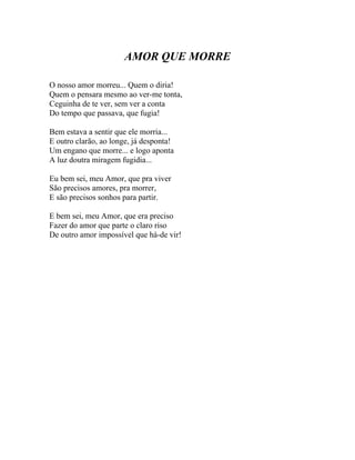 AMOR QUE MORRE

O nosso amor morreu... Quem o diria!
Quem o pensara mesmo ao ver-me tonta,
Ceguinha de te ver, sem ver a conta
Do tempo que passava, que fugia!

Bem estava a sentir que ele morria...
E outro clarão, ao longe, já desponta!
Um engano que morre... e logo aponta
A luz doutra miragem fugidia...

Eu bem sei, meu Amor, que pra viver
São precisos amores, pra morrer,
E são precisos sonhos para partir.

E bem sei, meu Amor, que era preciso
Fazer do amor que parte o claro riso
De outro amor impossível que há-de vir!
 
