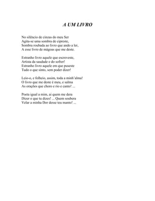 A UM LIVRO

No silêncio de cinzas do meu Ser
Agita-se uma sombra de cipreste,
Sombra roubada ao livro que ando a ler,
A esse livro de mágoas que me deste.

Estranho livro aquele que escreveste,
Artista da saudade e do sofrer!
Estranho livro aquele em que puseste
Tudo o que sinto, sem poder dizer!

Leio-o, e folheio, assim, toda a minh’alma!
O livro que me deste é meu, e salma
As orações que choro e rio e canto! ...

Poeta igual a mim, ai quem me dera
Dizer o que tu dizes! ... Quem soubera
Velar a minha Dor desse teu manto! ...
 