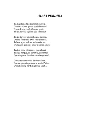 ALMA PERDIDA

Toda esta noite o rouxinol chorou,
Gemeu, rezou, gritou perdidamente!
Alma de rouxinol, alma de gente,
Tu és, talvez, alguém que se finou!

Tu és, talvez, um sonho que passou,
Que se fundiu na Dor, suavemente...
Talvez sejas a alma, a alma doente
D’alguém que quis amar e nunca amou!

Toda a noite choraste... e eu chorei
Talvez porque, ao ouvir-te, adivinhei
Que ninguém é mais triste do que nós!

Contaste tanta coisa à noite calma,
Que eu pensei que eras tu a minh’alma
Que chorasse perdida em tua voz! ...
 