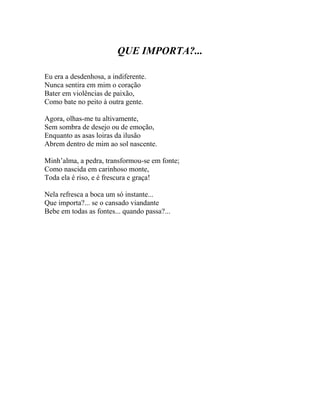 QUE IMPORTA?...

Eu era a desdenhosa, a indiferente.
Nunca sentira em mim o coração
Bater em violências de paixão,
Como bate no peito à outra gente.

Agora, olhas-me tu altivamente,
Sem sombra de desejo ou de emoção,
Enquanto as asas loiras da ilusão
Abrem dentro de mim ao sol nascente.

Minh’alma, a pedra, transformou-se em fonte;
Como nascida em carinhoso monte,
Toda ela é riso, e é frescura e graça!

Nela refresca a boca um só instante...
Que importa?... se o cansado viandante
Bebe em todas as fontes... quando passa?...
 