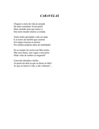 CARAVELAS

Cheguei a meio da vida já cansada
De tanto caminhar! Já me perdi!
Dum estranho país que nunca vi
Sou neste mundo imenso a exilada.

Tanto tenho aprendido e não sei nada.
E as torres de marfim que construí
Em trágica loucura as destruí
Por minhas próprias mãos de malfadada!

Se eu sempre fui assim este Mar morto:
Mar sem marés, sem vagas e sem porto
Onde velas de sonhos se rasgaram!

Caravelas doiradas a bailar...
Ai quem me dera as que eu deitei ao Mar!
As que eu lancei à vida, e não voltaram! ...
 