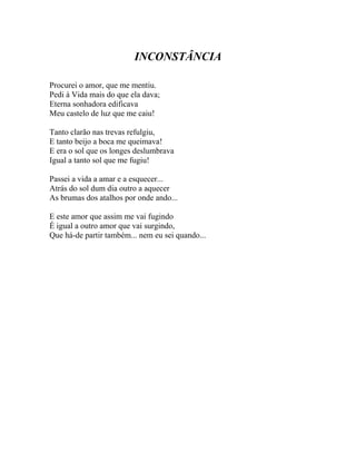 INCONSTÂNCIA

Procurei o amor, que me mentiu.
Pedi à Vida mais do que ela dava;
Eterna sonhadora edificava
Meu castelo de luz que me caiu!

Tanto clarão nas trevas refulgiu,
E tanto beijo a boca me queimava!
E era o sol que os longes deslumbrava
Igual a tanto sol que me fugiu!

Passei a vida a amar e a esquecer...
Atrás do sol dum dia outro a aquecer
As brumas dos atalhos por onde ando...

E este amor que assim me vai fugindo
É igual a outro amor que vai surgindo,
Que há-de partir também... nem eu sei quando...
 