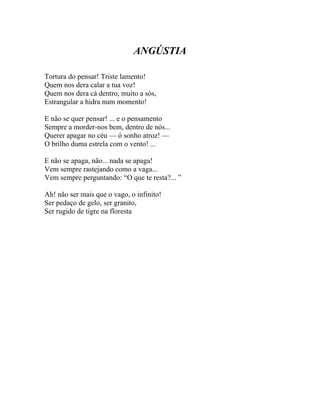 ANGÚSTIA

Tortura do pensar! Triste lamento!
Quem nos dera calar a tua voz!
Quem nos dera cá dentro, muito a sós,
Estrangular a hidra num momento!

E não se quer pensar! ... e o pensamento
Sempre a morder-nos bem, dentro de nós...
Querer apagar no céu — ó sonho atroz! —
O brilho duma estrela com o vento! ...

E não se apaga, não... nada se apaga!
Vem sempre rastejando como a vaga...
Vem sempre perguntando: “O que te resta?... ”

Ah! não ser mais que o vago, o infinito!
Ser pedaço de gelo, ser granito,
Ser rugido de tigre na floresta
 