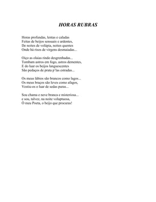 HORAS RUBRAS

Horas profundas, lentas e caladas
Feitas de beijos sensuais e ardentes,
De noites de volúpia, noites quentes
Onde há risos de virgens desmaiadas...

Oiço as olaias rindo desgrenhadas...
Tombam astros em fogo, astros dementes,
E do luar os beijos languescentes
São pedaços de prata p’las estradas...

Os meus lábios são brancos como lagos...
Os meus braços são leves como afagos,
Vestiu-os o luar de sedas puras...

Sou chama e neve branca e misteriosa...
e sou, talvez, na noite voluptuosa,
Ó meu Poeta, o beijo que procuras!
 