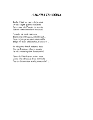 A MINHA TRAGÉDIA

Tenho ódio à luz e raiva à claridade
Do sol, alegre, quente, na subida.
Parece que minh’alma é perseguida
Por um carrasco cheio de maldade!

Ó minha vã, inútil mocidade,
Trazes-me embriagada, entontecida! ...
Duns beijos que me deste noutra vida,
Trago em meus lábios roxos, a saudade! ...

Eu não gosto do sol, eu tenho medo
Que me leiam nos olhos o segredo
De não amar ninguém, de ser assim!

Gosto da Noite imensa, triste, preta,
Como esta estranha e doida borboleta
Que eu sinto sempre a voltejar em mim! ...
 