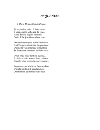 PEQUENINA

   À Maria Helena Falcão Risques

És pequenina e ris... A boca breve
É um pequeno idílio cor-de-rosa...
Haste de lírio frágil e mimoso!
Cofre de beijos feito sonho e neve...

Doce quimera que a nossa alma deve
Ao Céu que assim te fez tão graciosa!
Que nesta vida amarga e tormentosa
Te fez nascer como um perfume leve!

O ver o teu olhar faz bem à gente...
E cheira e sabe, a nossa boca, a flores
Quando o teu nome diz, suavemente...

Pequenina que a Mãe de Deus sonhou,
Que ela afaste de ti aquelas dores
Que fizeram de mim isto que sou!
 