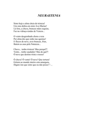 NEURASTENIA

Sinto hoje a alma cheia de tristeza!
Um sino dobra em mim Ave-Marias!
Lá fora, a chuva, brancas mãos esguias,
Faz na vidraça rendas de Veneza...

O vento desgrenhado chora e reza
Por alma dos que estão nas agonias!
E flocos de neve, aves brancas, frias,
Batem as asas pela Natureza...

Chuva... tenho tristeza! Mas porquê?!
Vento... tenho saudades! Mas de quê?!
Ó neve que destino triste o nosso!

Ó chuva! Ó vento! Ó neve! Que tortura!
Gritem ao mundo inteiro esta amargura,
Digam isto que sinto que eu não posso! ! ...
 