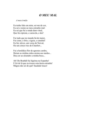 O MEU MAL
   A meu irmão

Eu tenho lido em mim, sei-me de cor,
Eu sei o nome ao meu estranho mal:
Eu sei que fui a renda dum vitral,
Que fui cipreste, e caravela, e dor!

Fui tudo que no mundo há de maior,
Fui cisne, e lírio, e águia, e catedral!
Eu fui, talvez, um verso de Nerval,
Ou um cínico riso de Chanfort...

Fui a heráldica flor de agrestes cardos,
Deram as minhas mãos aroma aos nardos...
Deu cor ao aloendro a minha boca...

Ah! De Boabdil fui lágrima na Espanha!
E foi de lá que eu trouxe esta ânsia estranha!
Mágoa não sei de quê! Saudade louca!
 