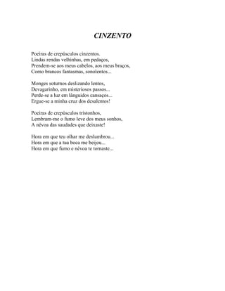 CINZENTO

Poeiras de crepúsculos cinzentos.
Lindas rendas velhinhas, em pedaços,
Prendem-se aos meus cabelos, aos meus braços,
Como brancos fantasmas, sonolentos...

Monges soturnos deslizando lentos,
Devagarinho, em misteriosos passos...
Perde-se a luz em lânguidos cansaços...
Ergue-se a minha cruz dos desalentos!

Poeiras de crepúsculos tristonhos,
Lembram-me o fumo leve dos meus sonhos,
A névoa das saudades que deixaste!

Hora em que teu olhar me deslumbrou...
Hora em que a tua boca me beijou...
Hora em que fumo e névoa te tornaste...
 