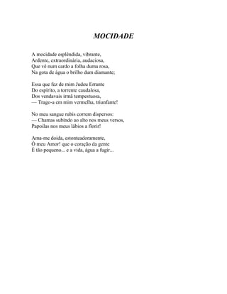 MOCIDADE

A mocidade esplêndida, vibrante,
Ardente, extraordinária, audaciosa,
Que vê num cardo a folha duma rosa,
Na gota de água o brilho dum diamante;

Essa que fez de mim Judeu Errante
Do espírito, a torrente caudalosa,
Dos vendavais irmã tempestuosa,
— Trago-a em mim vermelha, triunfante!

No meu sangue rubis correm dispersos:
— Chamas subindo ao alto nos meus versos,
Papoilas nos meus lábios a florir!

Ama-me doida, estonteadoramente,
Ó meu Amor! que o coração da gente
É tão pequeno... e a vida, água a fugir...
 