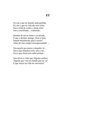 EU

Eu sou a que no mundo anda perdida,
Eu sou a que na vida não tem norte,
Sou a irmã do sonho, e desta sorte
Sou a crucificada... a dolorida...

Sombra de névoa ténue e esvaecida,
E que o destino amargo, triste e forte,
Impele brutalmente para a morte!
Alma de luto sempre incompreendida! ...

Sou aquela que passa a ninguém vê...
Sou a que chamam triste sem o ser...
Sou a que chora sem saber porquê...

Sou talvez a visão que Alguém sonhou,
Alguém que veio ao mundo pra me ver
E que nunca na vida me encontrou!
 