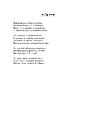 NÃO SER

Quem me dera voltar à inocência
Das coisas brutas, sãs, inanimadas,
Despir o vão orgulho, a incoerência:
— Mantos rotos de estátuas mutiladas!

Ah! Arrancar às carnes laceradas
Seu mísero segredo de consciência!
Ah! Poder ser apenas florescência
De astros em puras noites deslumbradas!

Ser nostálgico choupo ao entardecer,
De ramos graves, plácidos, absortos
Na mágica tarefa de viver!

Ser haste, seiva, ramaria inquieta,
Erguer ao sol o coração dos mortos
Na urna de oiro de uma flor aberta! ...
 
