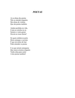 POETAS

Ai as almas dos poetas
Não as entende ninguém;
São almas de violetas
Que são poetas também.

Andam perdidas na vida,
Como as estrelas no ar;
Sentem o vento gemer
Ouvem as rosas chorar!

Só quem embala no peito
Dores amargas e secretas
É que em noites de luar
Pode entender os poetas

E eu que arrasto amarguras
Que nunca arrastou ninguém
Tenho alma para sentir
A dos poetas também!
 
