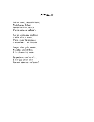 SONHOS

Ter um sonho, um sonho lindo,
Noite branda de luar,
Que se sonhasse a sorrir...
Que se sonhasse a chorar...

Ter um sonho, que nos fosse
A vida, a luz, o alento,
Que a sonhar beijasse doce
A nossa boca... um lamento...

Ser pra nós o guia, o norte,
Na vida o único trilho;
E depois ver vir a morte

Despedaçar esses laços! ...
É pior que ter um filho
Que nos morresse nos braços!
 