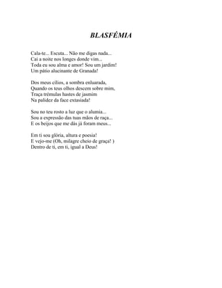 BLASFÉMIA

Cala-te... Escuta... Não me digas nada...
Cai a noite nos longes donde vim...
Toda eu sou alma e amor! Sou um jardim!
Um pátio alucinante de Granada!

Dos meus cílios, a sombra enluarada,
Quando os teus olhos descem sobre mim,
Traça trémulas hastes de jasmim
Na palidez da face extasiada!

Sou no teu rosto a luz que o alumia...
Sou a expressão das tuas mãos de raça...
E os beijos que me dás já foram meus...

Em ti sou glória, altura e poesia!
E vejo-me (Oh, milagre cheio de graça! )
Dentro de ti, em ti, igual a Deus!
 