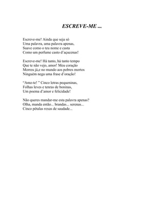 ESCREVE-ME ...

Escreve-me! Ainda que seja só
Uma palavra, uma palavra apenas,
Suave como o teu nome e casta
Como um perfume casto d’açucenas!

Escreve-me! Há tanto, há tanto tempo
Que te não vejo, amor! Meu coração
Morreu já,e no mundo aos pobres mortos
Ninguém nega uma frase d’oração!

“Amo-te! ” Cinco letras pequeninas,
Folhas leves e tenras de boninas,
Um poema d’amor e felicidade!

Não queres mandar-me esta palavra apenas?
Olha, manda então... brandas... serenas...
Cinco pétalas roxas de saudade...
 