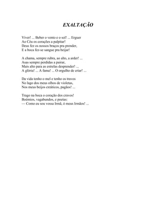 EXALTAÇÃO

Viver! ... Beber o vento e o sol! ... Erguer
Ao Céu os corações a palpitar!
Deus fez os nossos braços pra prender,
E a boca fez-se sangue pra beijar!

A chama, sempre rubra, ao alto, a arder! ...
Asas sempre perdidas a pairar,
Mais alto para as estrelas desprender! ...
A glória! ... A fama! ... O orgulho de criar! ...

Da vida tenho o mel e tenho os travos
No lago dos meus olhos de violetas,
Nos meus beijos extáticos, pagãos! ...

Trago na boca o coração dos cravos!
Boémios, vagabundos, e poetas:
— Como eu sou vossa Irmã, ó meus Irmãos! ...
 
