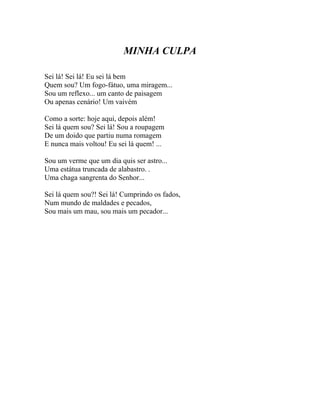 MINHA CULPA

Sei lá! Sei lá! Eu sei lá bem
Quem sou? Um fogo-fátuo, uma miragem...
Sou um reflexo... um canto de paisagem
Ou apenas cenário! Um vaivém

Como a sorte: hoje aqui, depois além!
Sei lá quem sou? Sei lá! Sou a roupagem
De um doido que partiu numa romagem
E nunca mais voltou! Eu sei lá quem! ...

Sou um verme que um dia quis ser astro...
Uma estátua truncada de alabastro. .
Uma chaga sangrenta do Senhor...

Sei lá quem sou?! Sei lá! Cumprindo os fados,
Num mundo de maldades e pecados,
Sou mais um mau, sou mais um pecador...
 