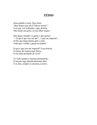 TÉDIO

Passo pálida e triste. Oiço dizer
“Que branca que ela é! Parece morta! ”
E eu que vou sonhando, vaga, absorta,
Não tenho um gesto, ou um olhar sequer...

Que diga o mundo e a gente o que quiser!
— O que é que isso me faz?... o que me importa?...
O frio que trago dentro gela e corta
Tudo que é sonho e graça na mulher!

O que é que isso me importa?! Essa tristeza
É menos dor intensa que frieza,
É um tédio profundo de viver!

E é tudo sempre o mesmo,eternamente...
O mesmo lago plácido,dormente dias,
E os dias, sempre os mesmos,a correr...
 